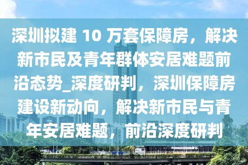 深圳擬建 10 萬(wàn)套保障房，解決新市民及青年群體安居難題前沿態(tài)勢(shì)_深度研判，深圳保障房建設(shè)新動(dòng)向，解決新市民與青年安居難題，前沿深度研判
