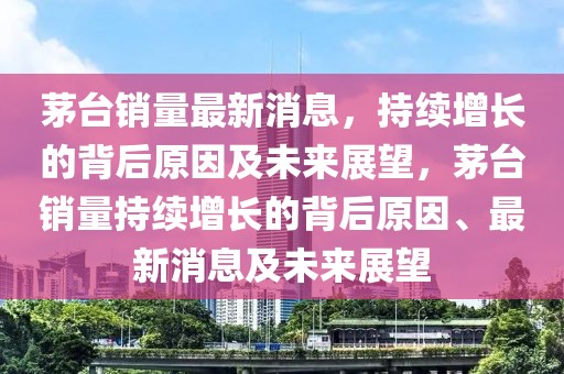 茅臺銷量最新消息，持續(xù)增長的背后原因及未來展望，茅臺銷量持續(xù)增長的背后原因、最新消息及未來展望