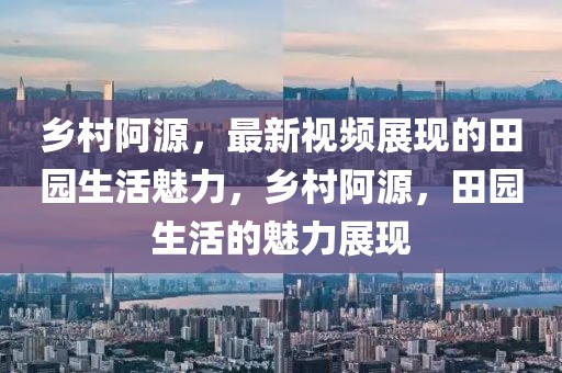 鄉(xiāng)村阿源，最新視頻展現(xiàn)的田園生活魅力，鄉(xiāng)村阿源，田園生活的魅力展現(xiàn)