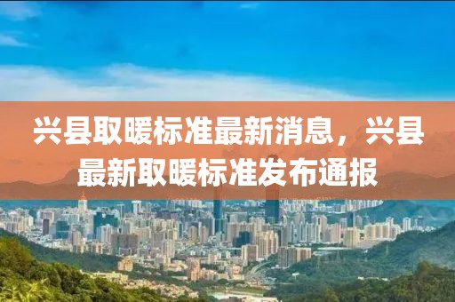 興縣取暖標(biāo)準(zhǔn)最新消息，興縣最新取暖標(biāo)準(zhǔn)發(fā)布通報(bào)
