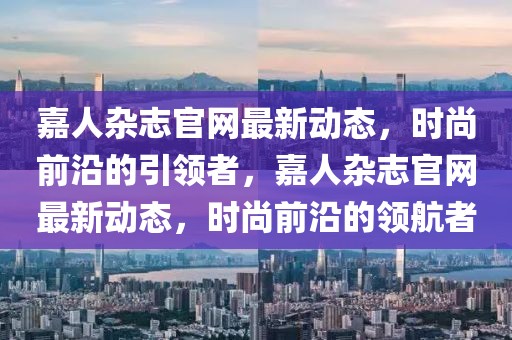 嘉人雜志官網(wǎng)最新動態(tài)，時尚前沿的引領者，嘉人雜志官網(wǎng)最新動態(tài)，時尚前沿的領航者