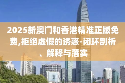 2025新澳門和香港精準正版免費,拒絕虛假的誘惑-閉環(huán)剖析、解釋與落實