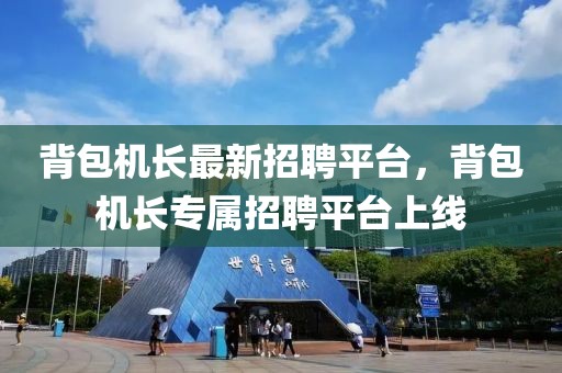 背包機(jī)長最新招聘平臺，背包機(jī)長專屬招聘平臺上線