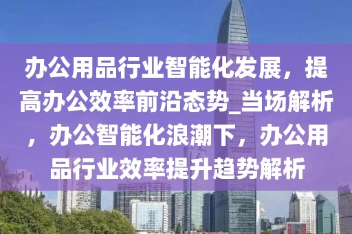 辦公用品行業(yè)智能化發(fā)展，提高辦公效率前沿態(tài)勢_當(dāng)場解析，辦公智能化浪潮下，辦公用品行業(yè)效率提升趨勢解析