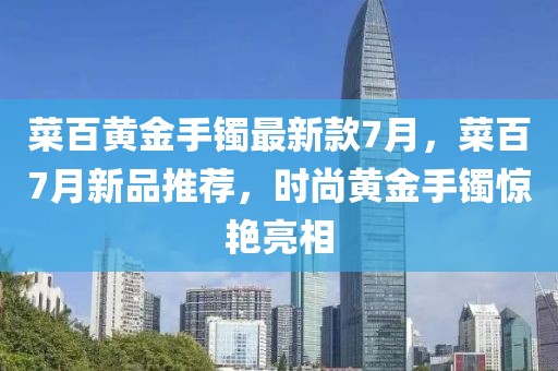 菜百黃金手鐲最新款7月，菜百7月新品推薦，時尚黃金手鐲驚艷亮相