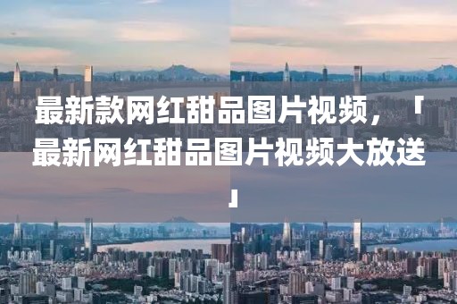 最新款網(wǎng)紅甜品圖片視頻，「最新網(wǎng)紅甜品圖片視頻大放送」