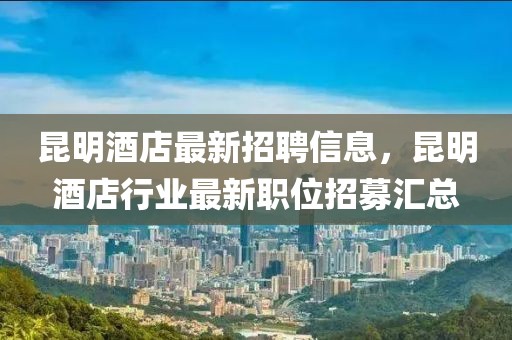 昆明酒店最新招聘信息，昆明酒店行業(yè)最新職位招募匯總