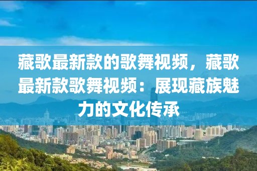 藏歌最新款的歌舞視頻，藏歌最新款歌舞視頻：展現(xiàn)藏族魅力的文化傳承