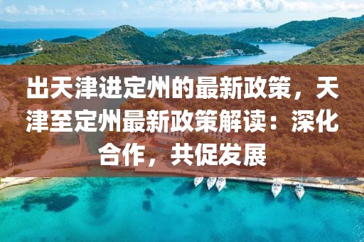 出天津進(jìn)定州的最新政策，天津至定州最新政策解讀：深化合作，共促發(fā)展