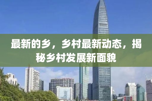 最新的鄉(xiāng)，鄉(xiāng)村最新動態(tài)，揭秘鄉(xiāng)村發(fā)展新面貌