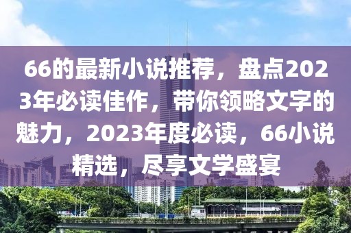 66的最新小說(shuō)推薦，盤(pán)點(diǎn)2023年必讀佳作，帶你領(lǐng)略文字的魅力，2023年度必讀，66小說(shuō)精選，盡享文學(xué)盛宴