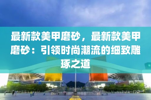 最新款美甲磨砂，最新款美甲磨砂：引領(lǐng)時(shí)尚潮流的細(xì)致雕琢之道