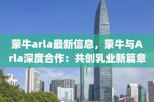 蒙牛arla最新信息，蒙牛與Arla深度合作：共創(chuàng)乳業(yè)新篇章