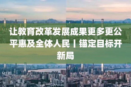 讓教育改革發(fā)展成果更多更公平惠及全體人民丨錨定目標(biāo)開新局