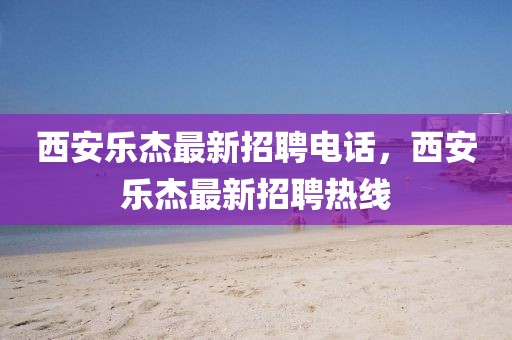 西安樂(lè)杰最新招聘電話(huà)，西安樂(lè)杰最新招聘熱線(xiàn)