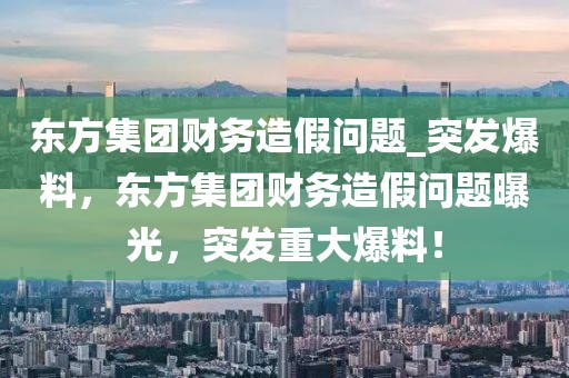 東方集團(tuán)財務(wù)造假問題_突發(fā)爆料，東方集團(tuán)財務(wù)造假問題曝光，突發(fā)重大爆料！