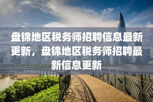 盤錦地區(qū)稅務師招聘信息最新更新，盤錦地區(qū)稅務師招聘最新信息更新