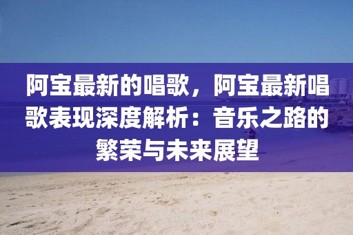 阿寶最新的唱歌，阿寶最新唱歌表現(xiàn)深度解析：音樂之路的繁榮與未來展望