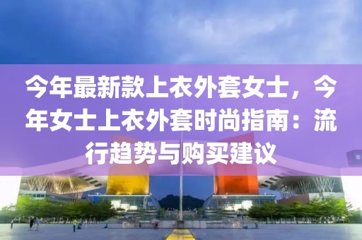 今年最新款上衣外套女士，今年女士上衣外套時(shí)尚指南：流行趨勢(shì)與購買建議