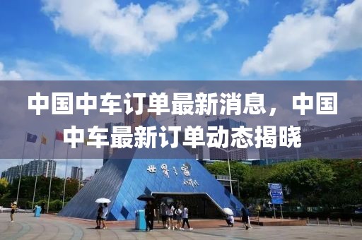 中國中車訂單最新消息，中國中車最新訂單動態(tài)揭曉