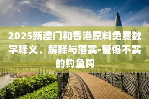 2025新澳門和香港原料免費(fèi)數(shù)字釋義、解釋與落實(shí)-警惕不實(shí)的釣魚鉤