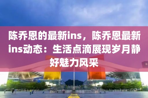 陳喬恩的最新ins，陳喬恩最新ins動(dòng)態(tài)：生活點(diǎn)滴展現(xiàn)歲月靜好魅力風(fēng)采