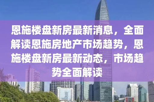 恩施樓盤(pán)新房最新消息，全面解讀恩施房地產(chǎn)市場(chǎng)趨勢(shì)，恩施樓盤(pán)新房最新動(dòng)態(tài)，市場(chǎng)趨勢(shì)全面解讀