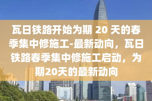瓦日鐵路開(kāi)始為期 20 天的春季集中修施工-最新動(dòng)向，瓦日鐵路春季集中修施工啟動(dòng)，為期20天的最新動(dòng)向