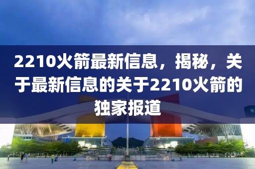 2210火箭最新信息，揭秘，關(guān)于最新信息的關(guān)于2210火箭的獨(dú)家報(bào)道