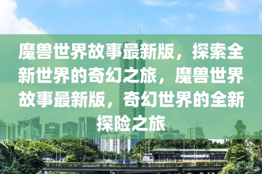 魔獸世界故事最新版，探索全新世界的奇幻之旅，魔獸世界故事最新版，奇幻世界的全新探險之旅