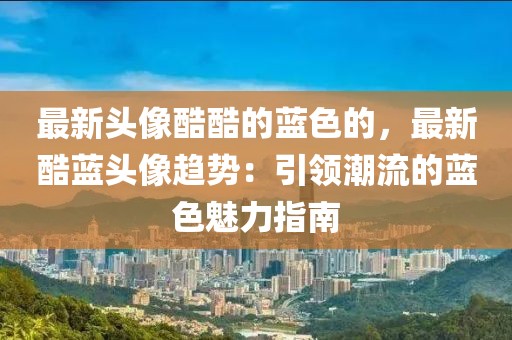 最新頭像酷酷的藍(lán)色的，最新酷藍(lán)頭像趨勢(shì)：引領(lǐng)潮流的藍(lán)色魅力指南
