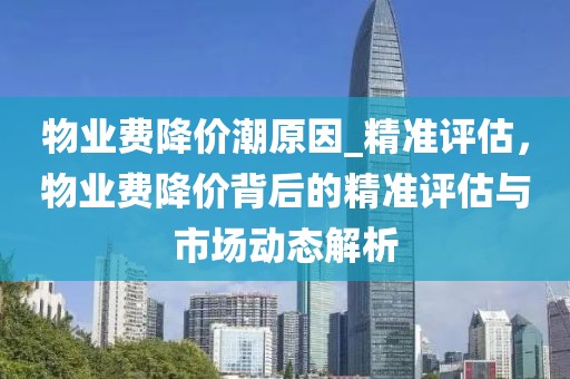 物業(yè)費降價潮原因_精準評估，物業(yè)費降價背后的精準評估與市場動態(tài)解析