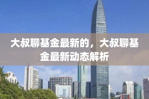 大叔聊基金最新的，大叔聊基金最新動(dòng)態(tài)解析