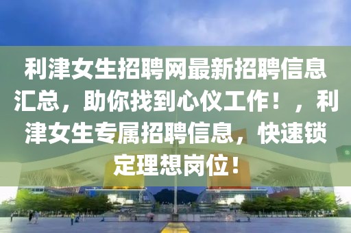 利津女生招聘網(wǎng)最新招聘信息匯總，助你找到心儀工作！，利津女生專(zhuān)屬招聘信息，快速鎖定理想崗位！
