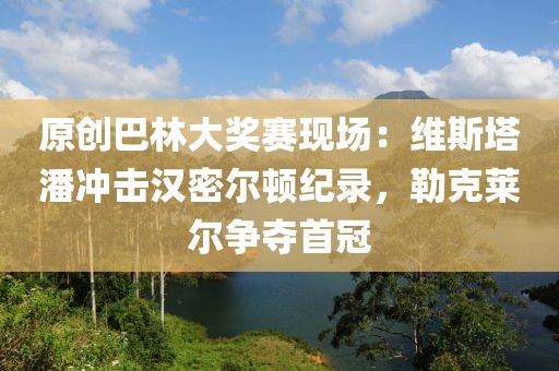原創(chuàng)巴林大獎賽現(xiàn)場：維斯塔潘沖擊漢密爾頓紀(jì)錄，勒克萊爾爭奪首冠