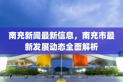 南充新聞最新信息，南充市最新發(fā)展動態(tài)全面解析