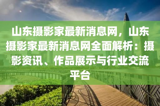 山東攝影家最新消息網(wǎng)，山東攝影家最新消息網(wǎng)全面解析：攝影資訊、作品展示與行業(yè)交流平臺(tái)