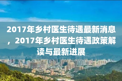 2017年鄉(xiāng)村醫(yī)生待遇最新消息，2017年鄉(xiāng)村醫(yī)生待遇政策解讀與最新進(jìn)展
