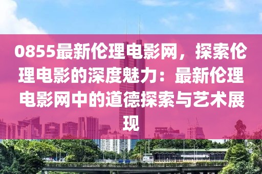 0855最新倫理電影網(wǎng)，探索倫理電影的深度魅力：最新倫理電影網(wǎng)中的道德探索與藝術展現(xiàn)