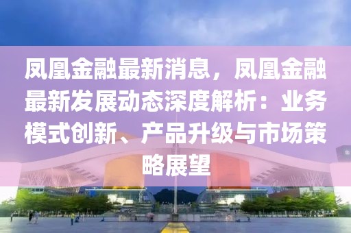 鳳凰金融最新消息，鳳凰金融最新發(fā)展動態(tài)深度解析：業(yè)務模式創(chuàng)新、產(chǎn)品升級與市場策略展望