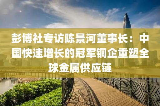 彭博社專訪陳景河董事長：中國快速增長的冠軍銅企重塑全球金屬供應鏈