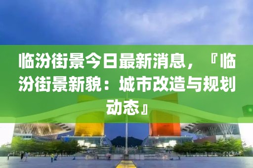 臨汾街景今日最新消息，『臨汾街景新貌：城市改造與規(guī)劃動態(tài)』