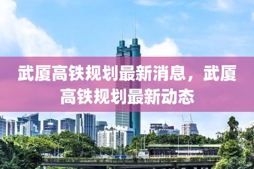 武廈高鐵規(guī)劃最新消息，武廈高鐵規(guī)劃最新動(dòng)態(tài)
