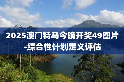 2025澳門特馬今晚開獎49圖片-綜合性計劃定義評估