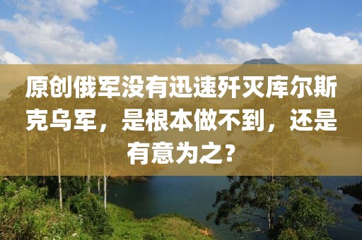 原創(chuàng)俄軍沒有迅速殲滅庫爾斯克烏軍，是根本做不到，還是有意為之？