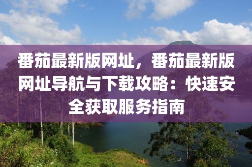 番茄最新版網(wǎng)址，番茄最新版網(wǎng)址導航與下載攻略：快速安全獲取服務(wù)指南