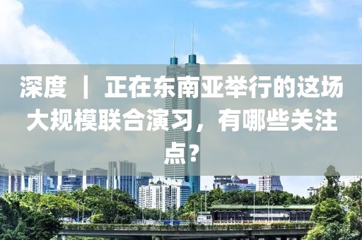 深度 ｜ 正在東南亞舉行的這場大規(guī)模聯(lián)合演習(xí)，有哪些關(guān)注點(diǎn)？