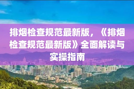 排煙檢查規(guī)范最新版，《排煙檢查規(guī)范最新版》全面解讀與實(shí)操指南