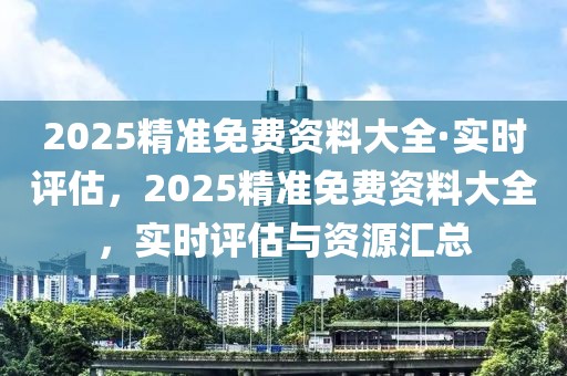 2025精準(zhǔn)免費(fèi)資料大全·實(shí)時評估，2025精準(zhǔn)免費(fèi)資料大全，實(shí)時評估與資源匯總