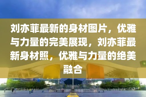 劉亦菲最新的身材圖片，優(yōu)雅與力量的完美展現(xiàn)，劉亦菲最新身材照，優(yōu)雅與力量的絕美融合